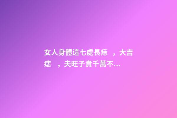 女人身體這七處長痣，大吉痣，夫旺子貴千萬不要點掉